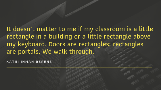 A quote from Kathi Inman Berens that states, "It doesn't matter to me if my classroom is a little rectangle in a building or a little rectangle above my keyboard. Doors are rectangles; rectangles are portals. We walk through."